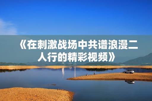 《在刺激战场中共谱浪漫二人行的精彩视频》