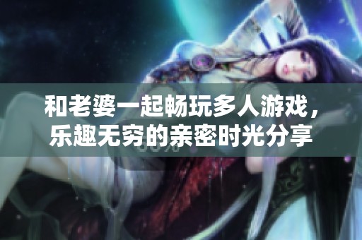 和老婆一起畅玩多人游戏，乐趣无穷的亲密时光分享
