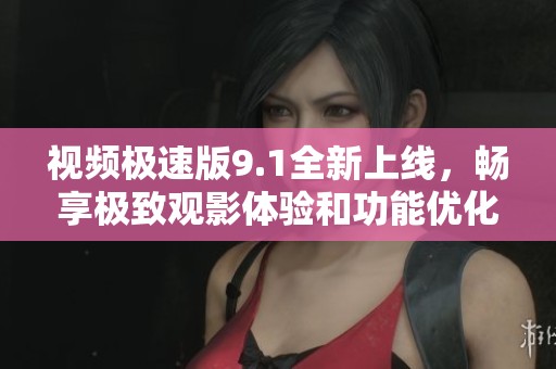 视频极速版9.1全新上线，畅享极致观影体验和功能优化
