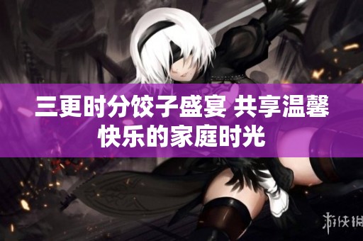 三更时分饺子盛宴 共享温馨快乐的家庭时光
