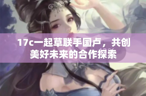17c一起草联手国卢，共创美好未来的合作探索