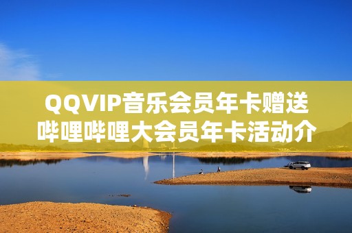 QQVIP音乐会员年卡赠送哔哩哔哩大会员年卡活动介绍