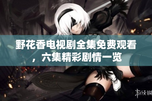 野花香电视剧全集免费观看，六集精彩剧情一览