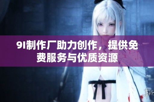 9I制作厂助力创作，提供免费服务与优质资源