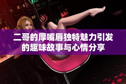 二哥的厚嘴唇独特魅力引发的趣味故事与心情分享