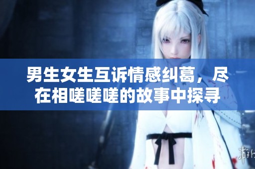 男生女生互诉情感纠葛，尽在相嗟嗟嗟的故事中探寻