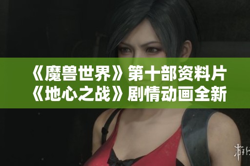 《魔兽世界》第十部资料片《地心之战》剧情动画全新解析与感受