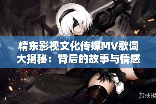 精东影视文化传媒MV歌词大揭秘：背后的故事与情感解析
