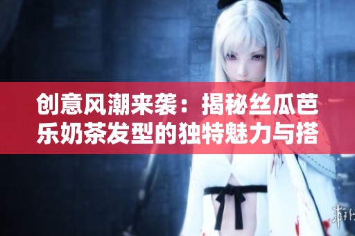 创意风潮来袭：揭秘丝瓜芭乐奶茶发型的独特魅力与搭配秘诀