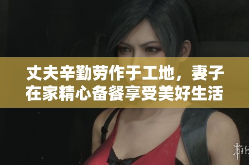 丈夫辛勤劳作于工地，妻子在家精心备餐享受美好生活