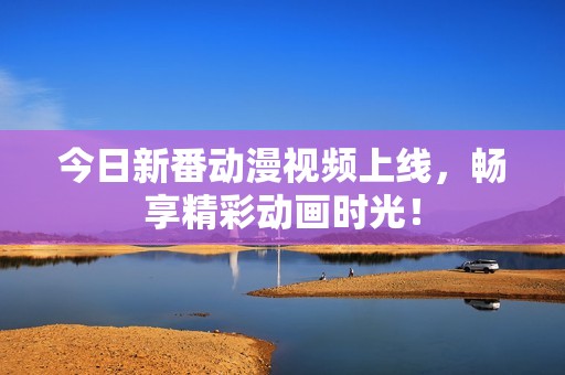 今日新番动漫视频上线，畅享精彩动画时光！