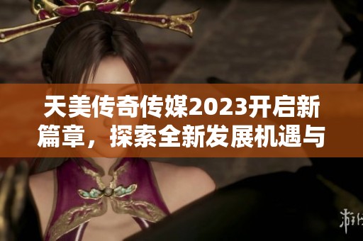 天美传奇传媒2023开启新篇章，探索全新发展机遇与挑战