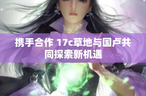携手合作 17c草地与国卢共同探索新机遇