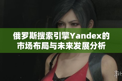 俄罗斯搜索引擎Yandex的市场布局与未来发展分析
