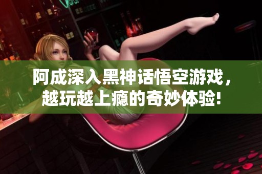 阿成深入黑神话悟空游戏，越玩越上瘾的奇妙体验!