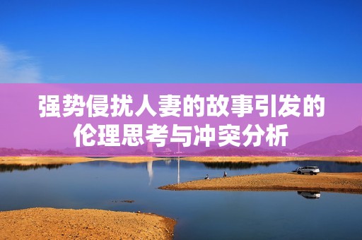强势侵扰人妻的故事引发的伦理思考与冲突分析