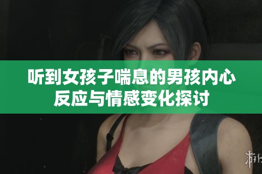 听到女孩子喘息的男孩内心反应与情感变化探讨