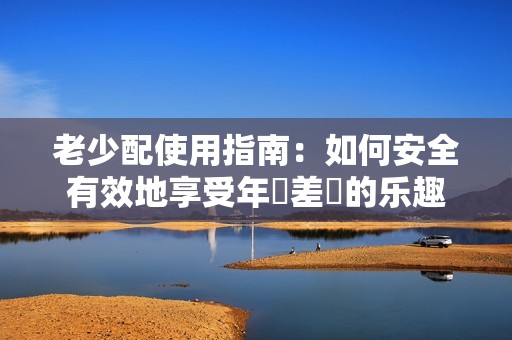 老少配使用指南：如何安全有效地享受年齡差異的乐趣