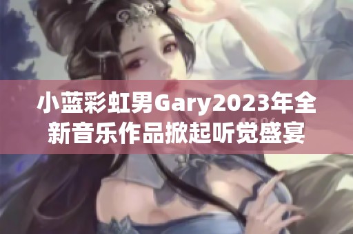 小蓝彩虹男Gary2023年全新音乐作品掀起听觉盛宴