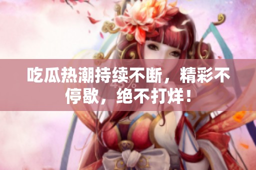 吃瓜热潮持续不断，精彩不停歇，绝不打烊！