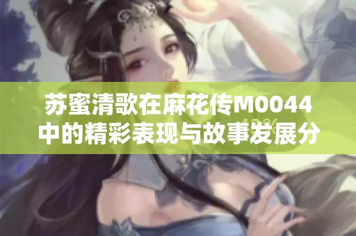苏蜜清歌在麻花传M0044中的精彩表现与故事发展分析