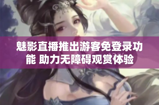 魅影直播推出游客免登录功能 助力无障碍观赏体验