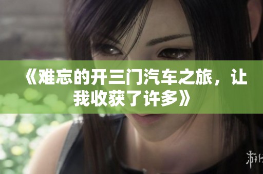 《难忘的开三门汽车之旅，让我收获了许多》