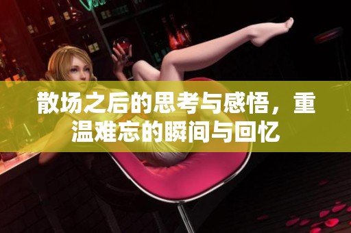 散场之后的思考与感悟，重温难忘的瞬间与回忆