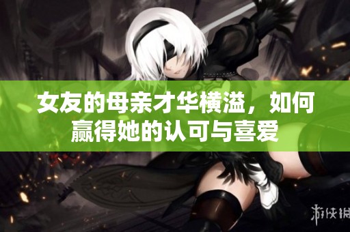 女友的母亲才华横溢，如何赢得她的认可与喜爱