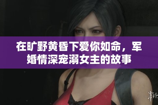 在旷野黄昏下爱你如命，军婚情深宠溺女主的故事
