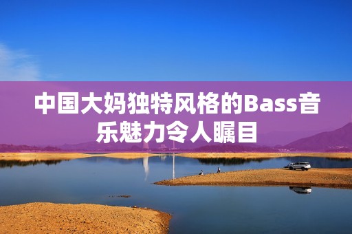中国大妈独特风格的Bass音乐魅力令人瞩目