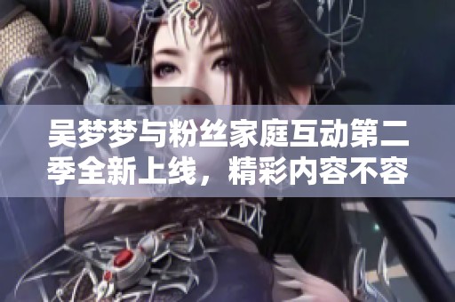 吴梦梦与粉丝家庭互动第二季全新上线，精彩内容不容错过