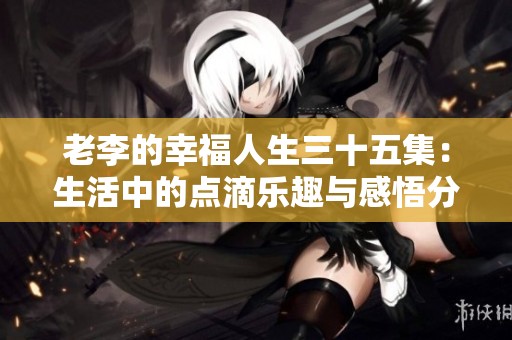老李的幸福人生三十五集：生活中的点滴乐趣与感悟分享