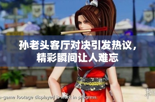 孙老头客厅对决引发热议，精彩瞬间让人难忘