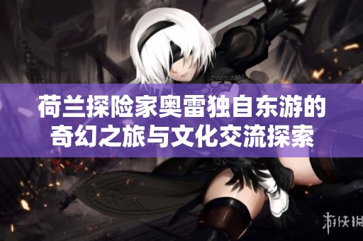 荷兰探险家奥雷独自东游的奇幻之旅与文化交流探索
