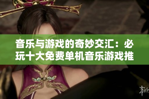 音乐与游戏的奇妙交汇：必玩十大免费单机音乐游戏推荐