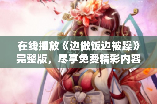 在线播放《边做饭边被躁》完整版，尽享免费精彩内容！