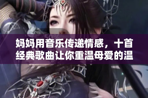 妈妈用音乐传递情感，十首经典歌曲让你重温母爱的温暖与感动