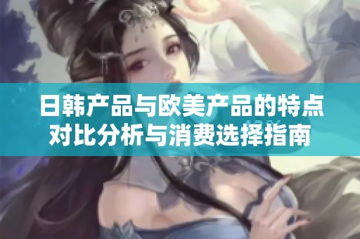日韩产品与欧美产品的特点对比分析与消费选择指南