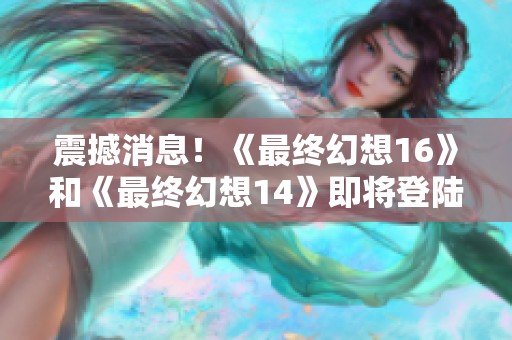 震撼消息！《最终幻想16》和《最终幻想14》即将登陆PC与Xbox平台