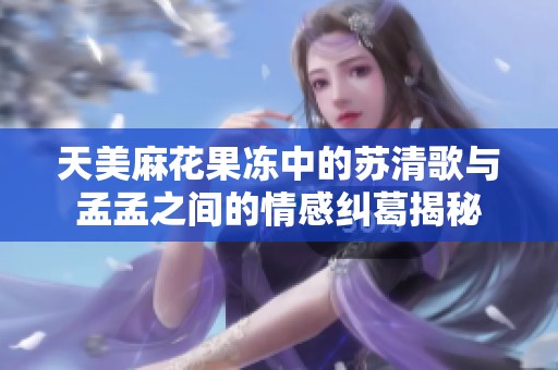 天美麻花果冻中的苏清歌与孟孟之间的情感纠葛揭秘