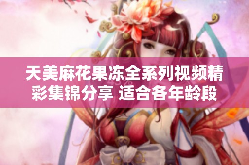 天美麻花果冻全系列视频精彩集锦分享 适合各年龄段观看