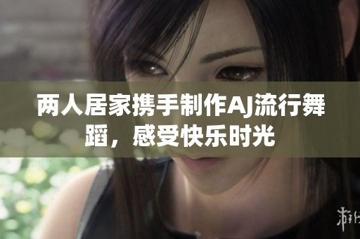 两人居家携手制作AJ流行舞蹈，感受快乐时光