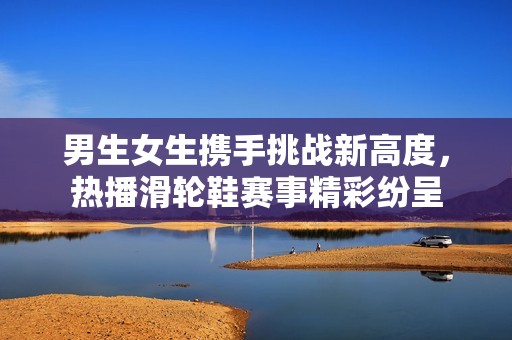男生女生携手挑战新高度，热播滑轮鞋赛事精彩纷呈