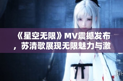 《星空无限》MV震撼发布，苏清歌展现无限魅力与激情