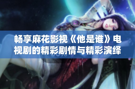 畅享麻花影视《他是谁》电视剧的精彩剧情与精彩演绎