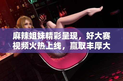 麻辣姐妹精彩呈现，好大赛视频火热上线，赢取丰厚大奖！