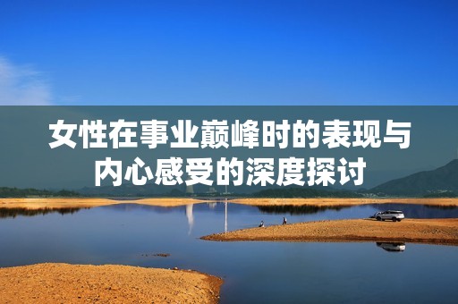 女性在事业巅峰时的表现与内心感受的深度探讨