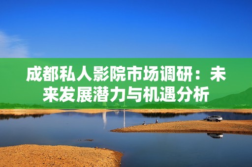 成都私人影院市场调研：未来发展潜力与机遇分析