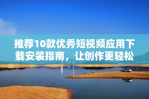 推荐10款优秀短视频应用下载安装指南，让创作更轻松
